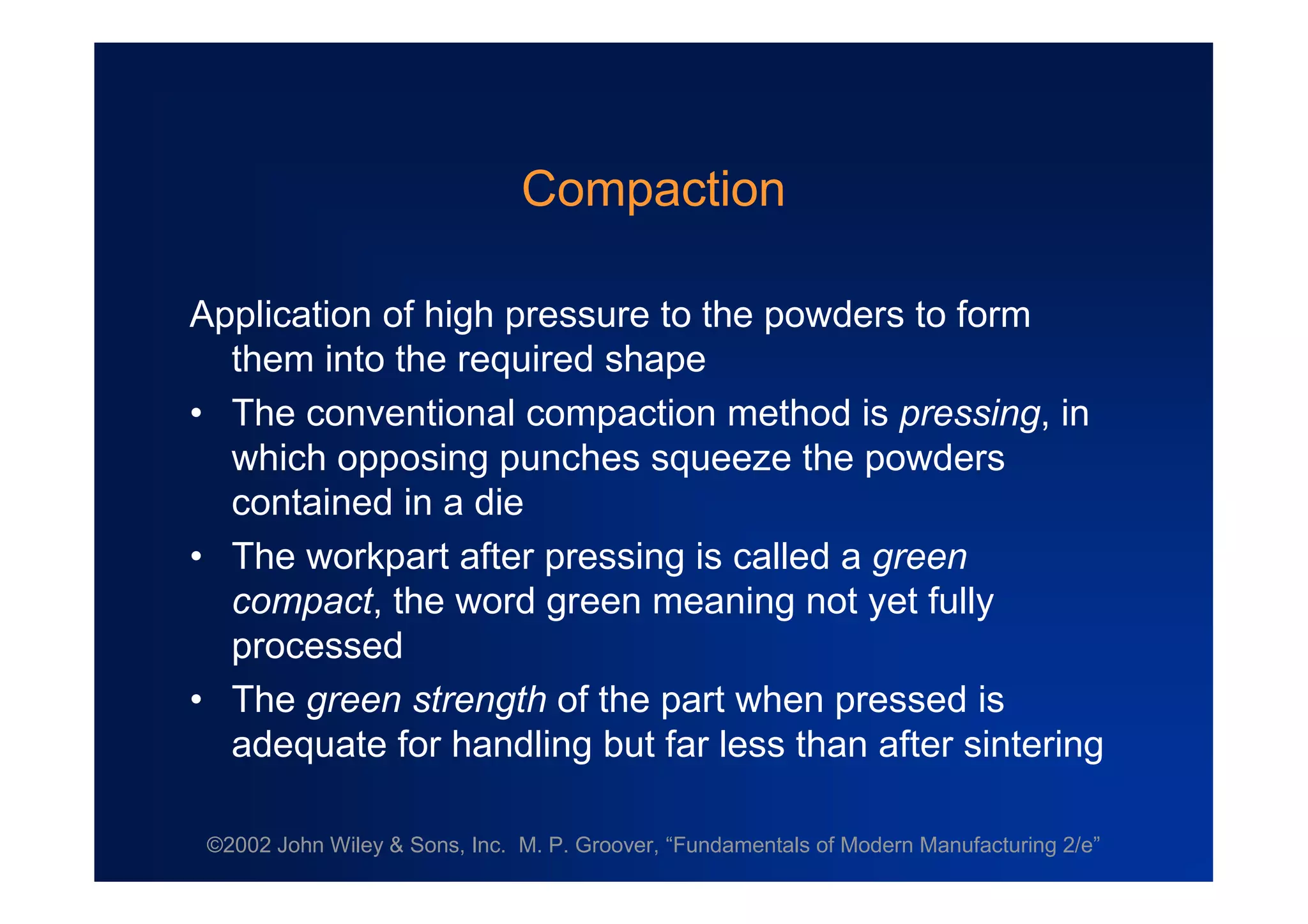 ©2002 John Wiley & Sons, Inc. M. P. Groover, “Fundamentals of Modern Manufacturing 2/e”
Compaction
Application of high pressure to the powders to form
them into the required shape
•The conventional compaction method is pressing, in
which opposing punches squeeze the powders
contained in a die
•The workpart after pressing is called a green
compact, the word green meaning not yet fully
processed
•The green strength of the part when pressed is
adequate for handling but far less than after sintering
 