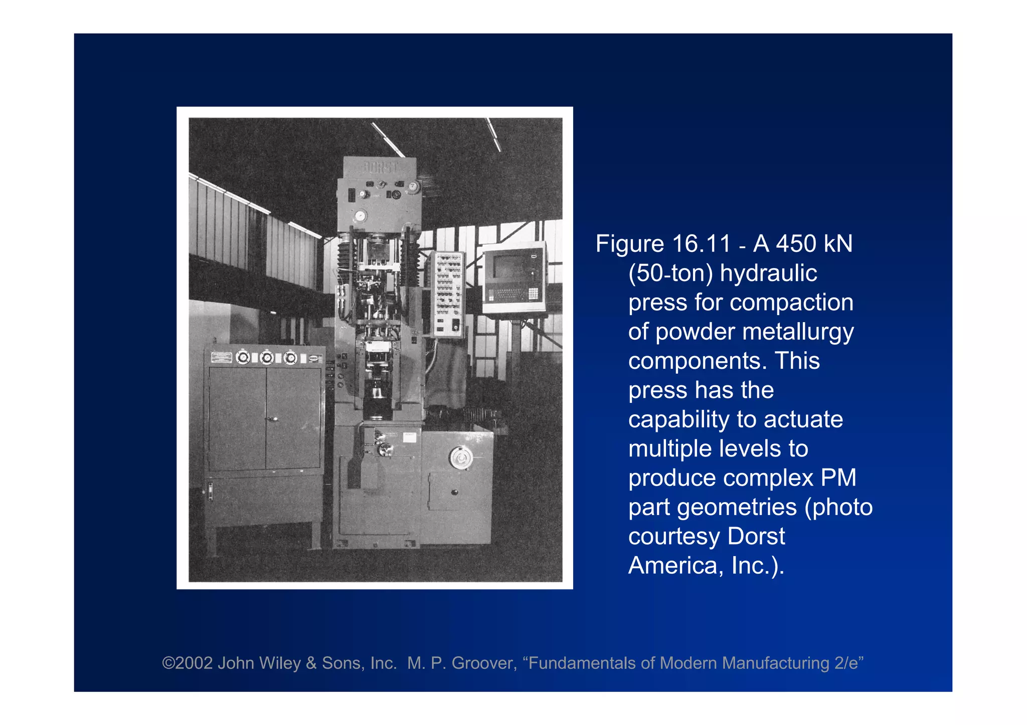 ©2002 John Wiley & Sons, Inc. M. P. Groover, “Fundamentals of Modern Manufacturing 2/e”
Figure 16.11 - A 450 kN
(50-ton) hydraulic
press for compaction
of powder metallurgy
components. This
press has the
capability to actuate
multiple levels to
produce complex PM
part geometries (photo
courtesy Dorst
America, Inc.).
 