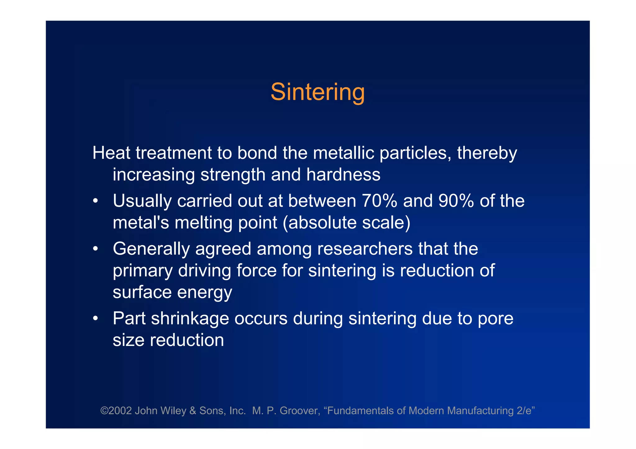 ©2002 John Wiley & Sons, Inc. M. P. Groover, “Fundamentals of Modern Manufacturing 2/e”
Sintering
Heat treatment to bond the metallic particles, thereby
increasing strength and hardness
•Usually carried out at between 70% and 90% of the
metal's melting point (absolute scale)
•Generally agreed among researchers that the
primary driving force for sintering is reduction of
surface energy
•Part shrinkage occurs during sintering due to pore
size reduction
 