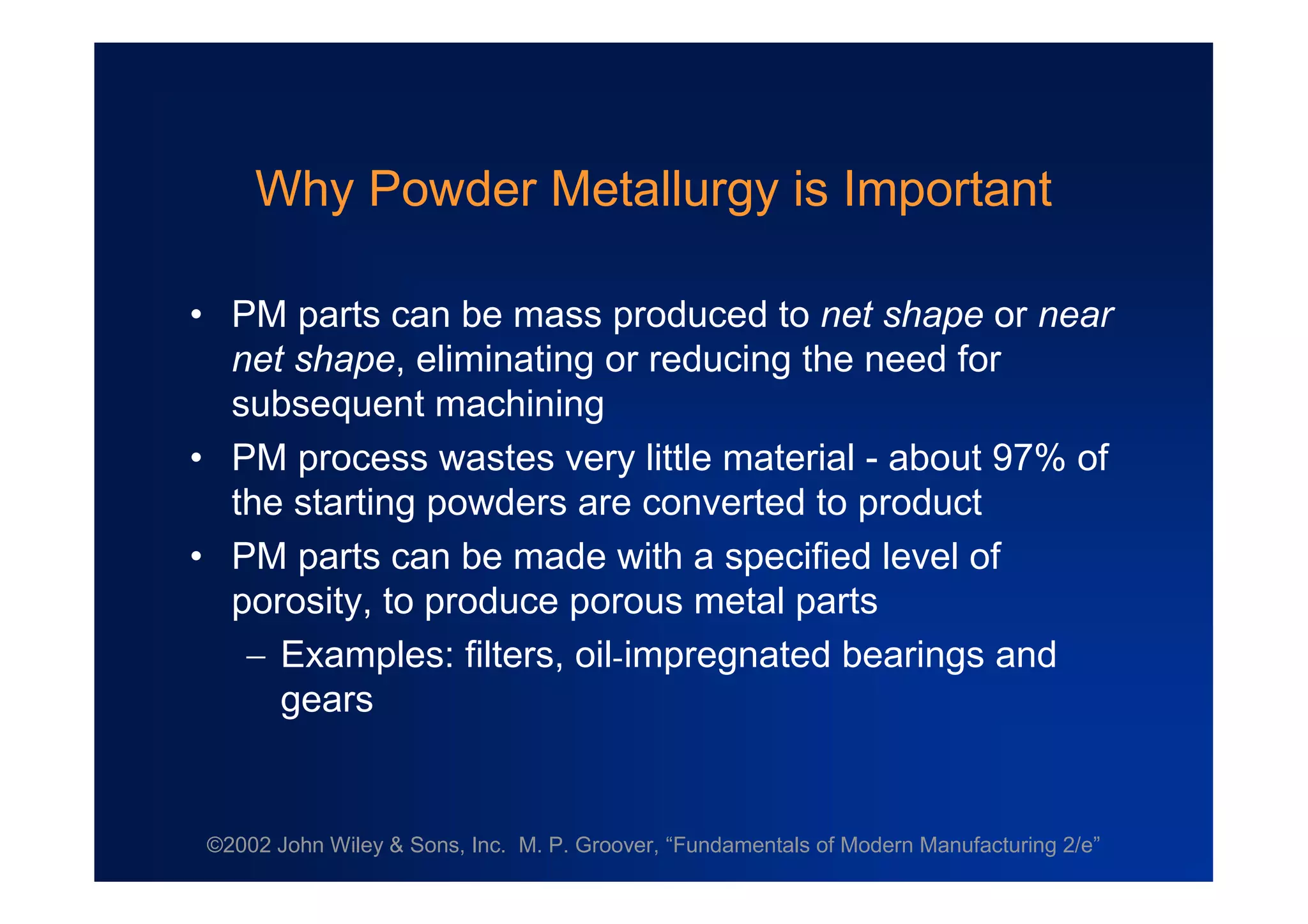©2002 John Wiley & Sons, Inc. M. P. Groover, “Fundamentals of Modern Manufacturing 2/e”
Why Powder Metallurgy is Important
•PM parts can be mass produced to net shape or near
net shape, eliminating or reducing the need for
subsequent machining
•PM process wastes very little material - about 97% of
the starting powders are converted to product
•PM parts can be made with a specified level of
porosity, to produce porous metal parts
Examples: filters, oil-impregnated bearings and
gears
 