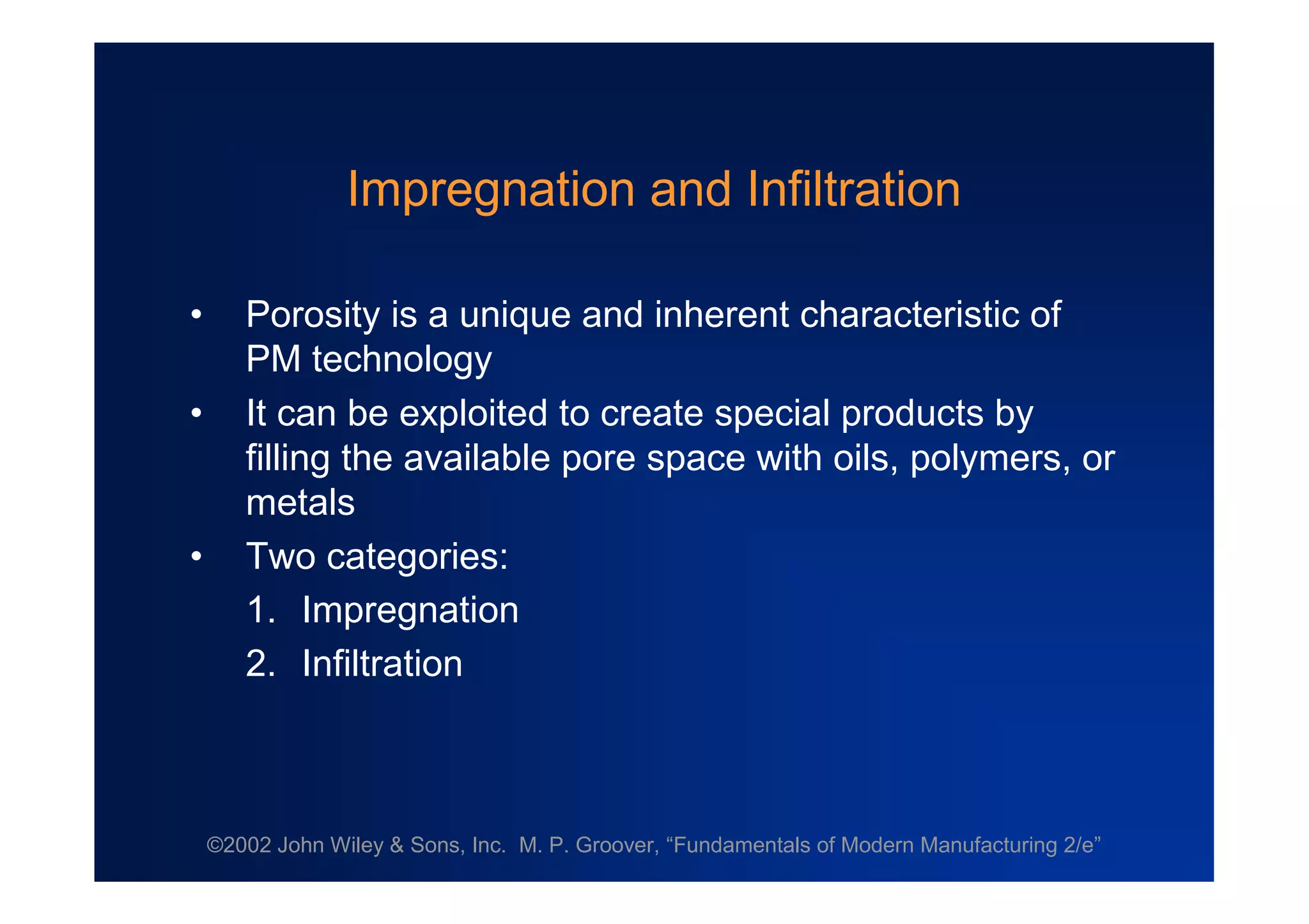 ©2002 John Wiley & Sons, Inc. M. P. Groover, “Fundamentals of Modern Manufacturing 2/e”
Impregnation and Infiltration
• Porosity is a unique and inherent characteristic of
PM technology
• It can be exploited to create special products by
filling the available pore space with oils, polymers, or
metals
• Two categories:
1. Impregnation
2. Infiltration
 