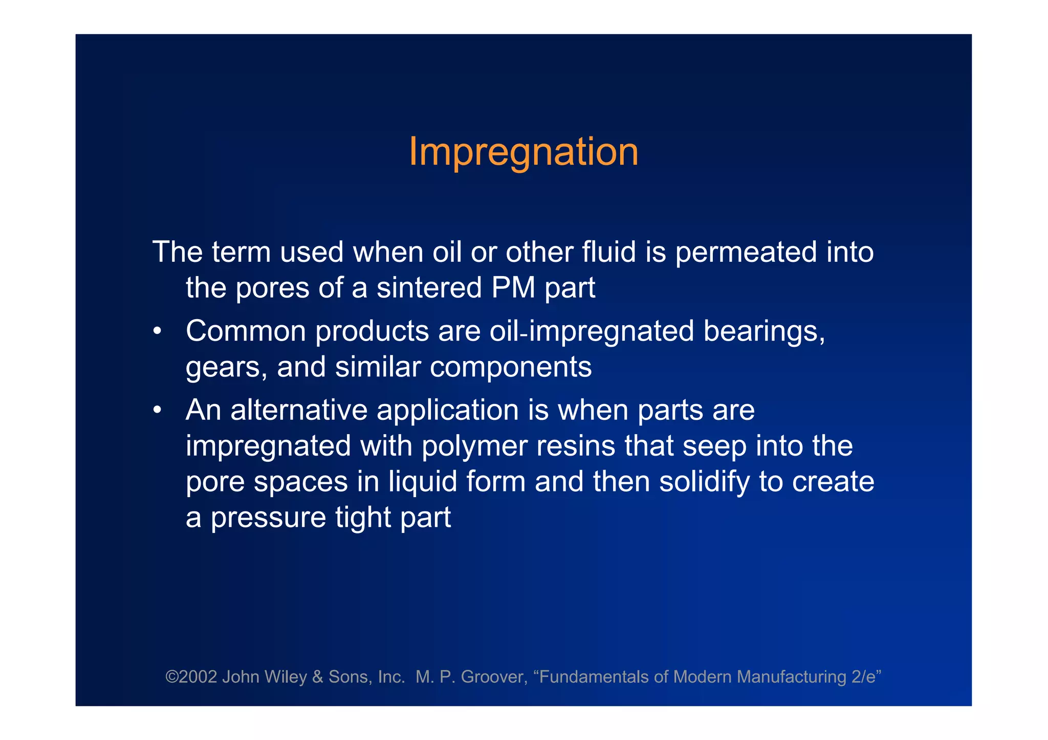 ©2002 John Wiley & Sons, Inc. M. P. Groover, “Fundamentals of Modern Manufacturing 2/e”
Impregnation
The term used when oil or other fluid is permeated into
the pores of a sintered PM part
•Common products are oil-impregnated bearings,
gears, and similar components
•An alternative application is when parts are
impregnated with polymer resins that seep into the
pore spaces in liquid form and then solidify to create
a pressure tight part
 