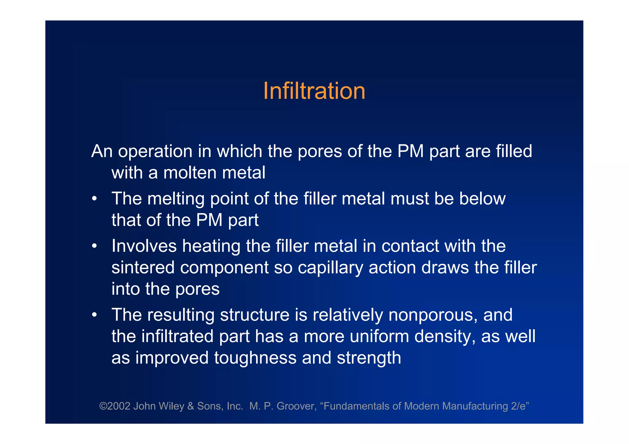 ©2002 John Wiley & Sons, Inc. M. P. Groover, “Fundamentals of Modern Manufacturing 2/e”
Infiltration
An operation in which the pores of the PM part are filled
with a molten metal
•The melting point of the filler metal must be below
that of the PM part
•Involves heating the filler metal in contact with the
sintered component so capillary action draws the filler
into the pores
•The resulting structure is relatively nonporous, and
the infiltrated part has a more uniform density, as well
as improved toughness and strength
 
