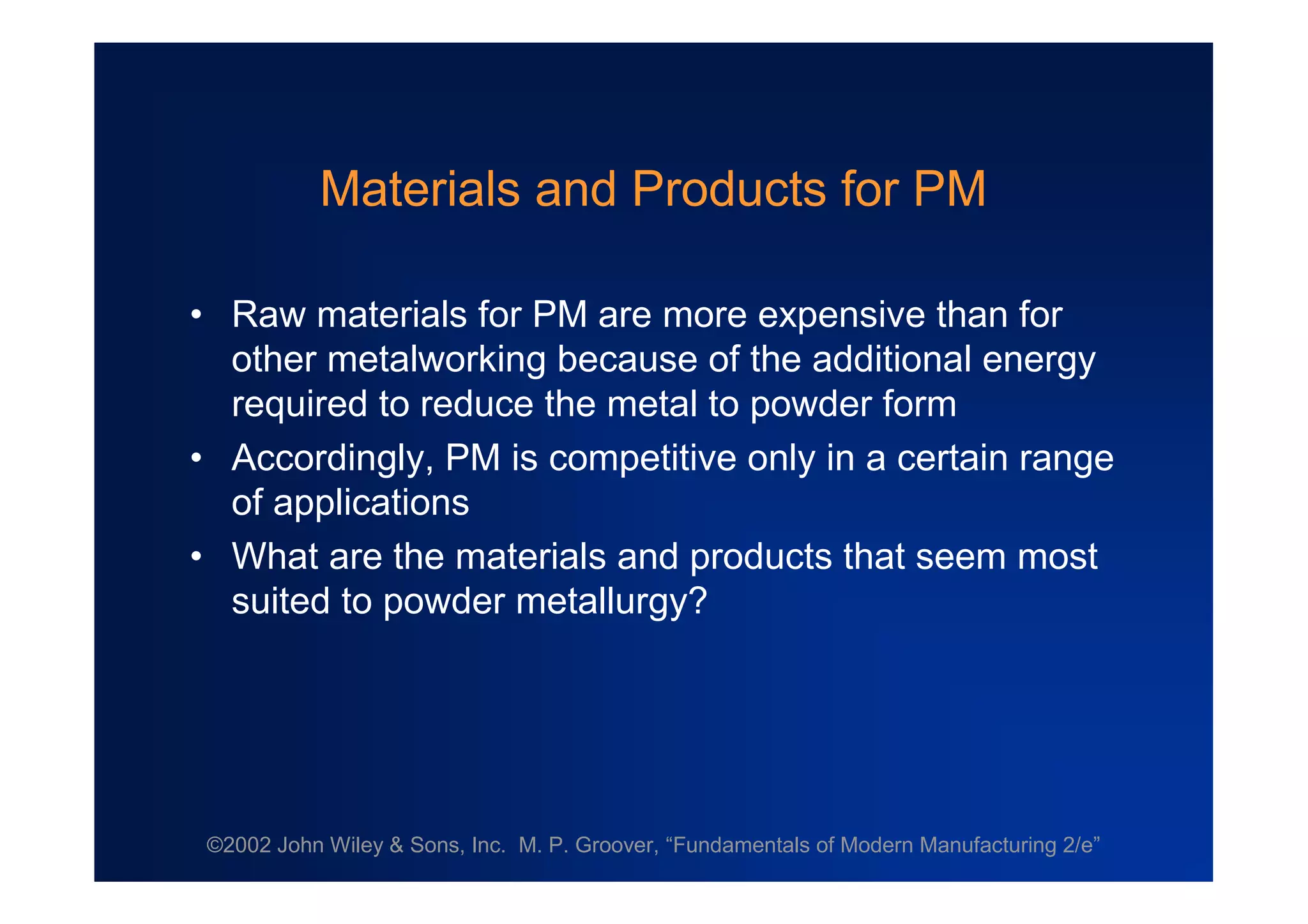 ©2002 John Wiley & Sons, Inc. M. P. Groover, “Fundamentals of Modern Manufacturing 2/e”
Materials and Products for PM
•Raw materials for PM are more expensive than for
other metalworking because of the additional energy
required to reduce the metal to powder form
•Accordingly, PM is competitive only in a certain range
of applications
•What are the materials and products that seem most
suited to powder metallurgy?
 