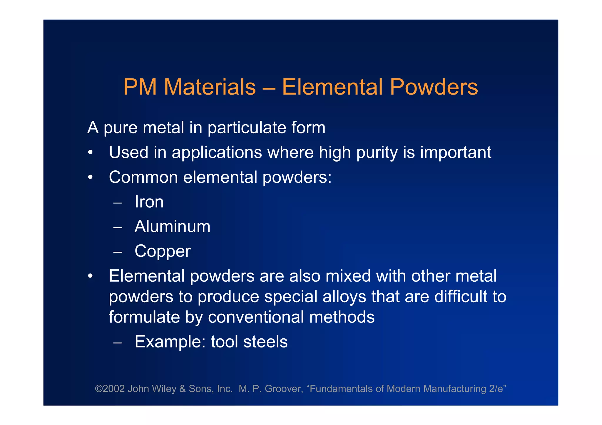 ©2002 John Wiley & Sons, Inc. M. P. Groover, “Fundamentals of Modern Manufacturing 2/e”
PM Materials –Elemental Powders
A pure metal in particulate form
• Used in applications where high purity is important
• Common elemental powders:
 Iron
 Aluminum
 Copper
• Elemental powders are also mixed with other metal
powders to produce special alloys that are difficult to
formulate by conventional methods
 Example: tool steels
 