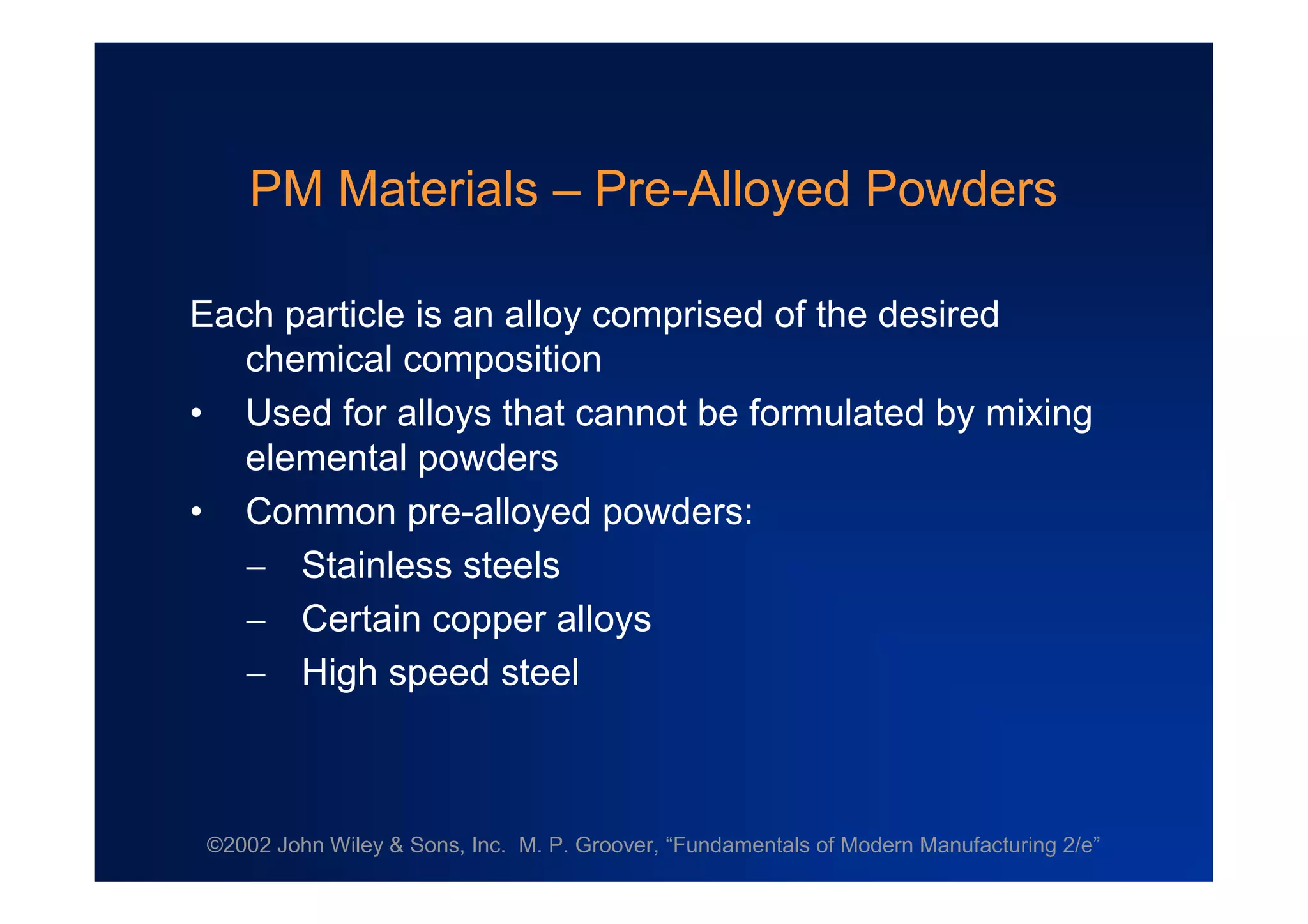 ©2002 John Wiley & Sons, Inc. M. P. Groover, “Fundamentals of Modern Manufacturing 2/e”
PM Materials –Pre-Alloyed Powders
Each particle is an alloy comprised of the desired
chemical composition
• Used for alloys that cannot be formulated by mixing
elemental powders
• Common pre-alloyed powders:
 Stainless steels
 Certain copper alloys
 High speed steel
 