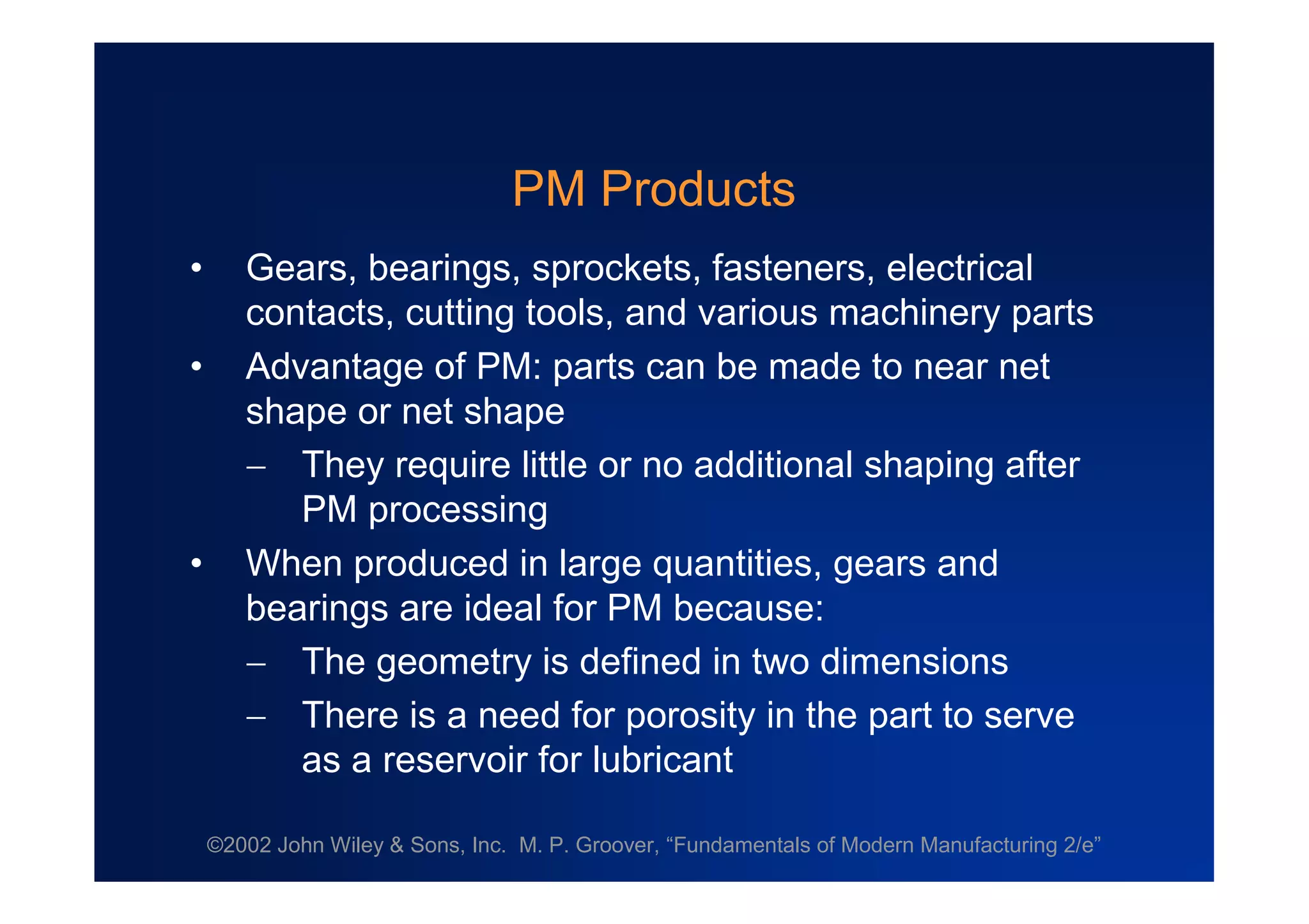 ©2002 John Wiley & Sons, Inc. M. P. Groover, “Fundamentals of Modern Manufacturing 2/e”
PM Products
• Gears, bearings, sprockets, fasteners, electrical
contacts, cutting tools, and various machinery parts
• Advantage of PM: parts can be made to near net
shape or net shape
 They require little or no additional shaping after
PM processing
• When produced in large quantities, gears and
bearings are ideal for PM because:
 The geometry is defined in two dimensions
 There is a need for porosity in the part to serve
as a reservoir for lubricant
 