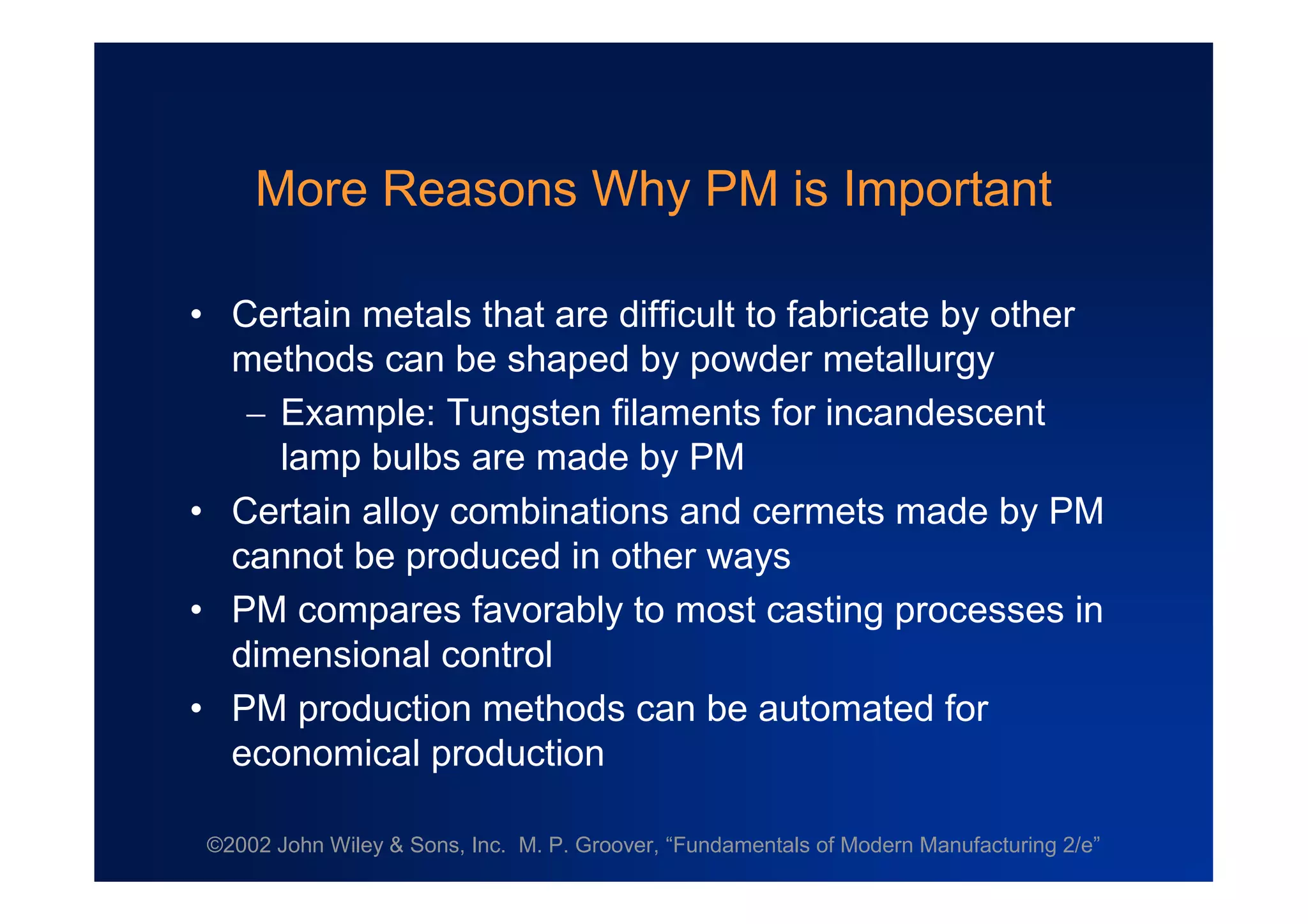 ©2002 John Wiley & Sons, Inc. M. P. Groover, “Fundamentals of Modern Manufacturing 2/e”
More Reasons Why PM is Important
•Certain metals that are difficult to fabricate by other
methods can be shaped by powder metallurgy
Example: Tungsten filaments for incandescent
lamp bulbs are made by PM
•Certain alloy combinations and cermets made by PM
cannot be produced in other ways
•PM compares favorably to most casting processes in
dimensional control
•PM production methods can be automated for
economical production
 