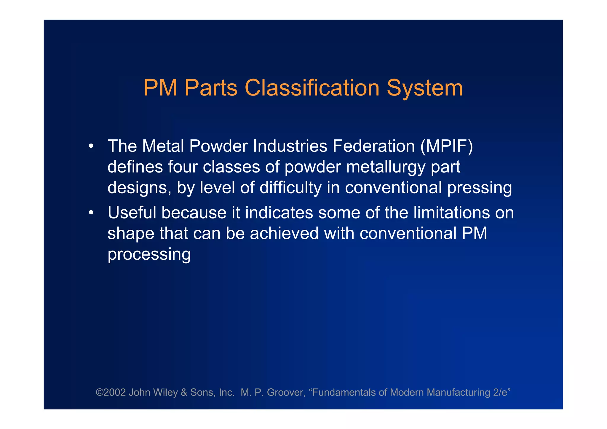 ©2002 John Wiley & Sons, Inc. M. P. Groover, “Fundamentals of Modern Manufacturing 2/e”
PM Parts Classification System
•The Metal Powder Industries Federation (MPIF)
defines four classes of powder metallurgy part
designs, by level of difficulty in conventional pressing
•Useful because it indicates some of the limitations on
shape that can be achieved with conventional PM
processing
 