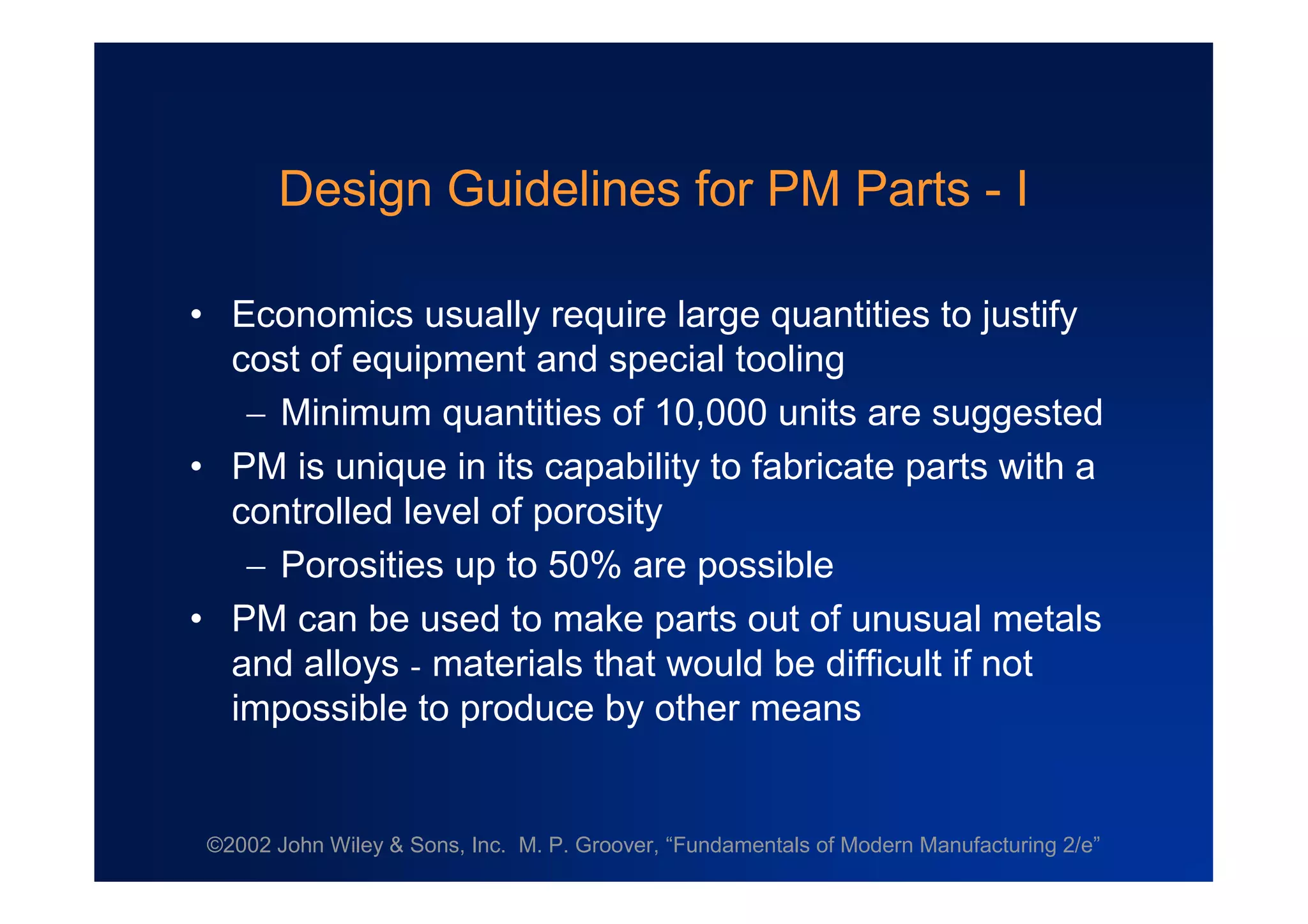 ©2002 John Wiley & Sons, Inc. M. P. Groover, “Fundamentals of Modern Manufacturing 2/e”
Design Guidelines for PM Parts - I
•Economics usually require large quantities to justify
cost of equipment and special tooling
Minimum quantities of 10,000 units are suggested
•PM is unique in its capability to fabricate parts with a
controlled level of porosity
Porosities up to 50% are possible
•PM can be used to make parts out of unusual metals
and alloys - materials that would be difficult if not
impossible to produce by other means
 