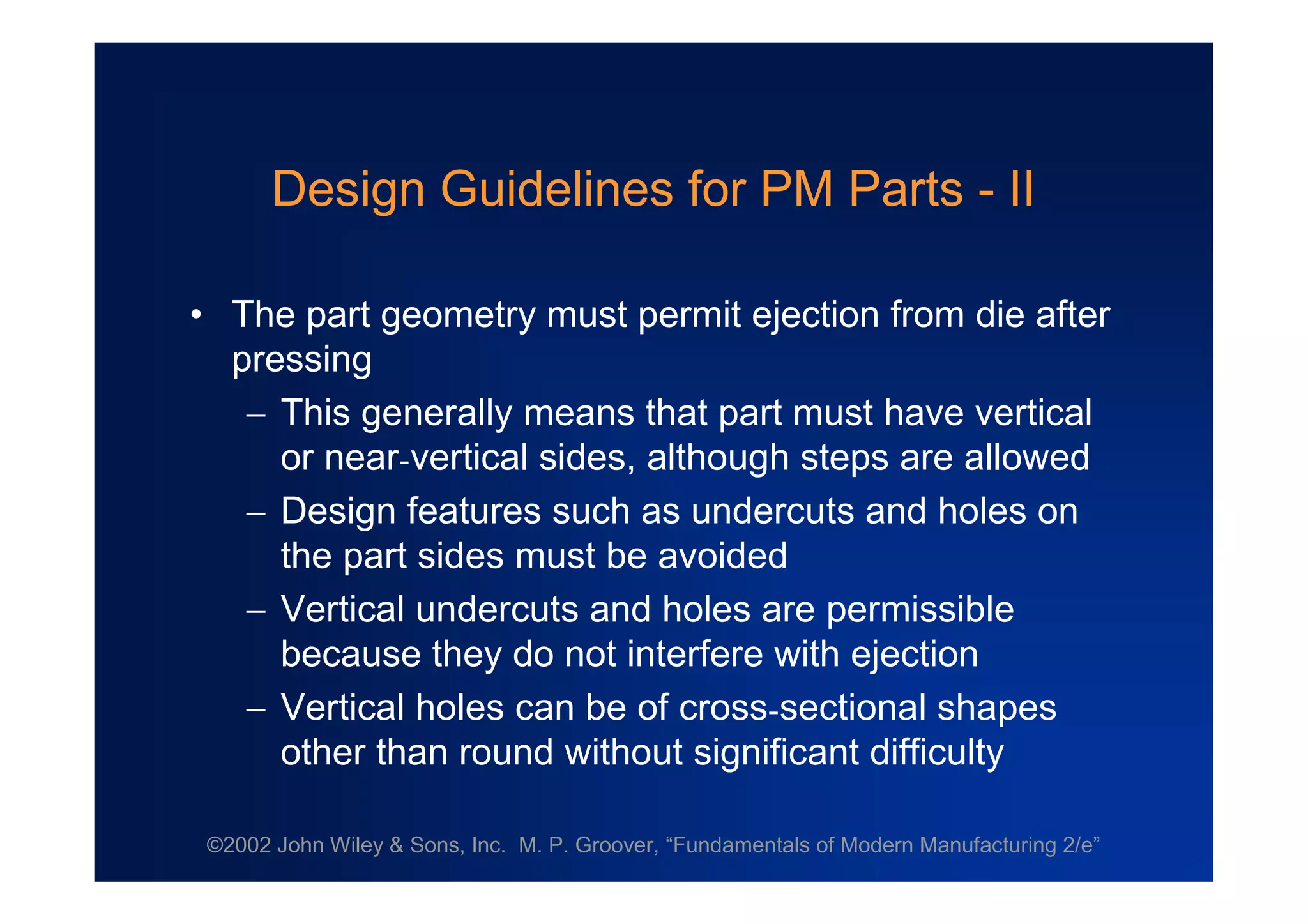 ©2002 John Wiley & Sons, Inc. M. P. Groover, “Fundamentals of Modern Manufacturing 2/e”
Design Guidelines for PM Parts - II
•The part geometry must permit ejection from die after
pressing
This generally means that part must have vertical
or near-vertical sides, although steps are allowed
Design features such as undercuts and holes on
the part sides must be avoided
Vertical undercuts and holes are permissible
because they do not interfere with ejection
Vertical holes can be of cross-sectional shapes
other than round without significant difficulty
 