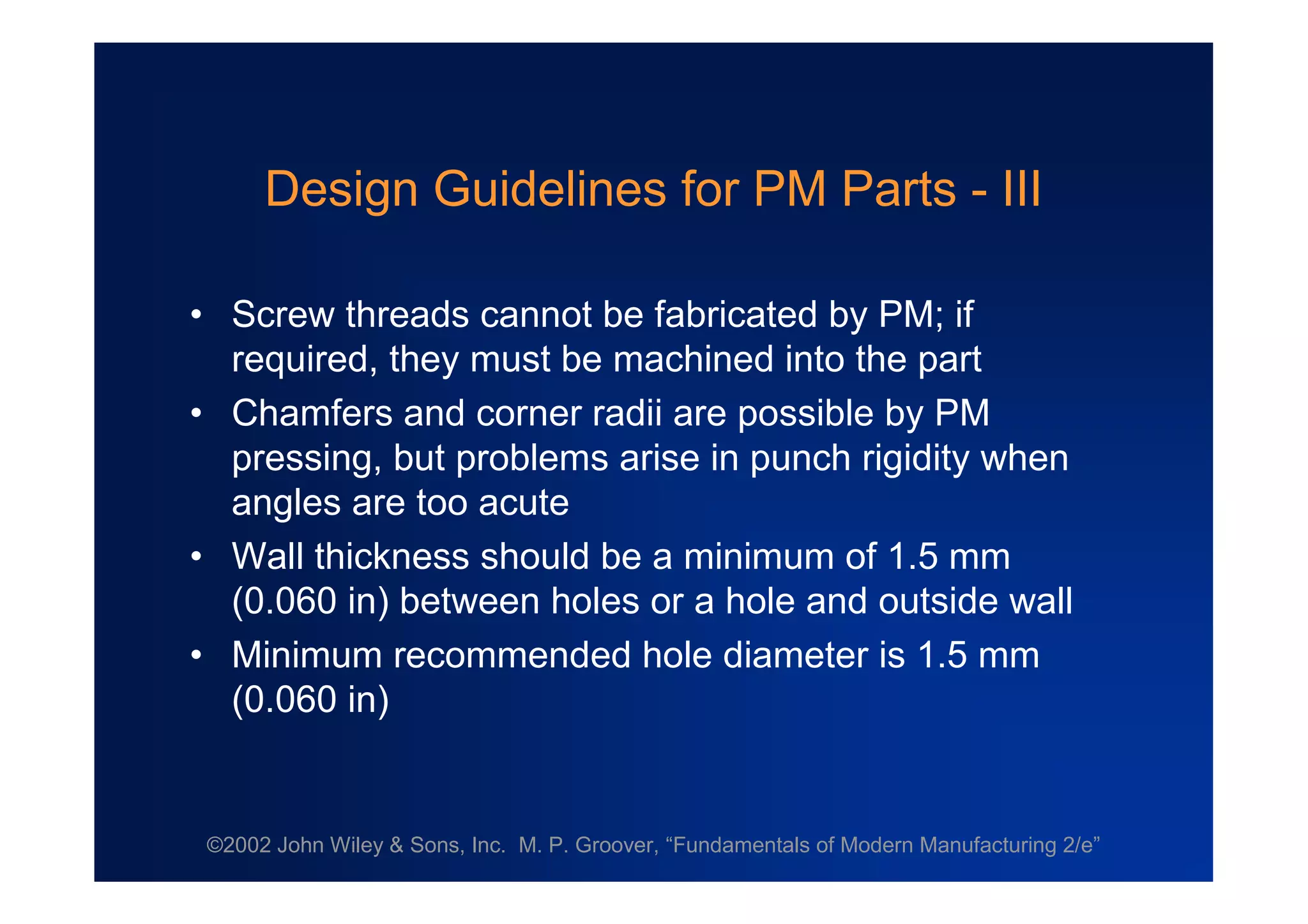 ©2002 John Wiley & Sons, Inc. M. P. Groover, “Fundamentals of Modern Manufacturing 2/e”
Design Guidelines for PM Parts - III
•Screw threads cannot be fabricated by PM; if
required, they must be machined into the part
•Chamfers and corner radii are possible by PM
pressing, but problems arise in punch rigidity when
angles are too acute
•Wall thickness should be a minimum of 1.5 mm
(0.060 in) between holes or a hole and outside wall
•Minimum recommended hole diameter is 1.5 mm
(0.060 in)
 