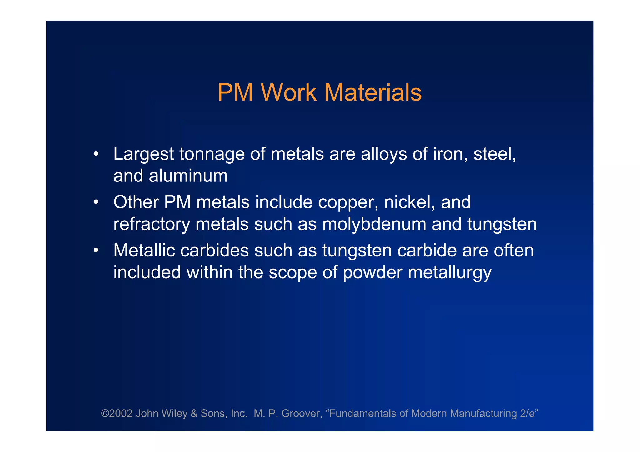 ©2002 John Wiley & Sons, Inc. M. P. Groover, “Fundamentals of Modern Manufacturing 2/e”
PM Work Materials
•Largest tonnage of metals are alloys of iron, steel,
and aluminum
•Other PM metals include copper, nickel, and
refractory metals such as molybdenum and tungsten
•Metallic carbides such as tungsten carbide are often
included within the scope of powder metallurgy
 