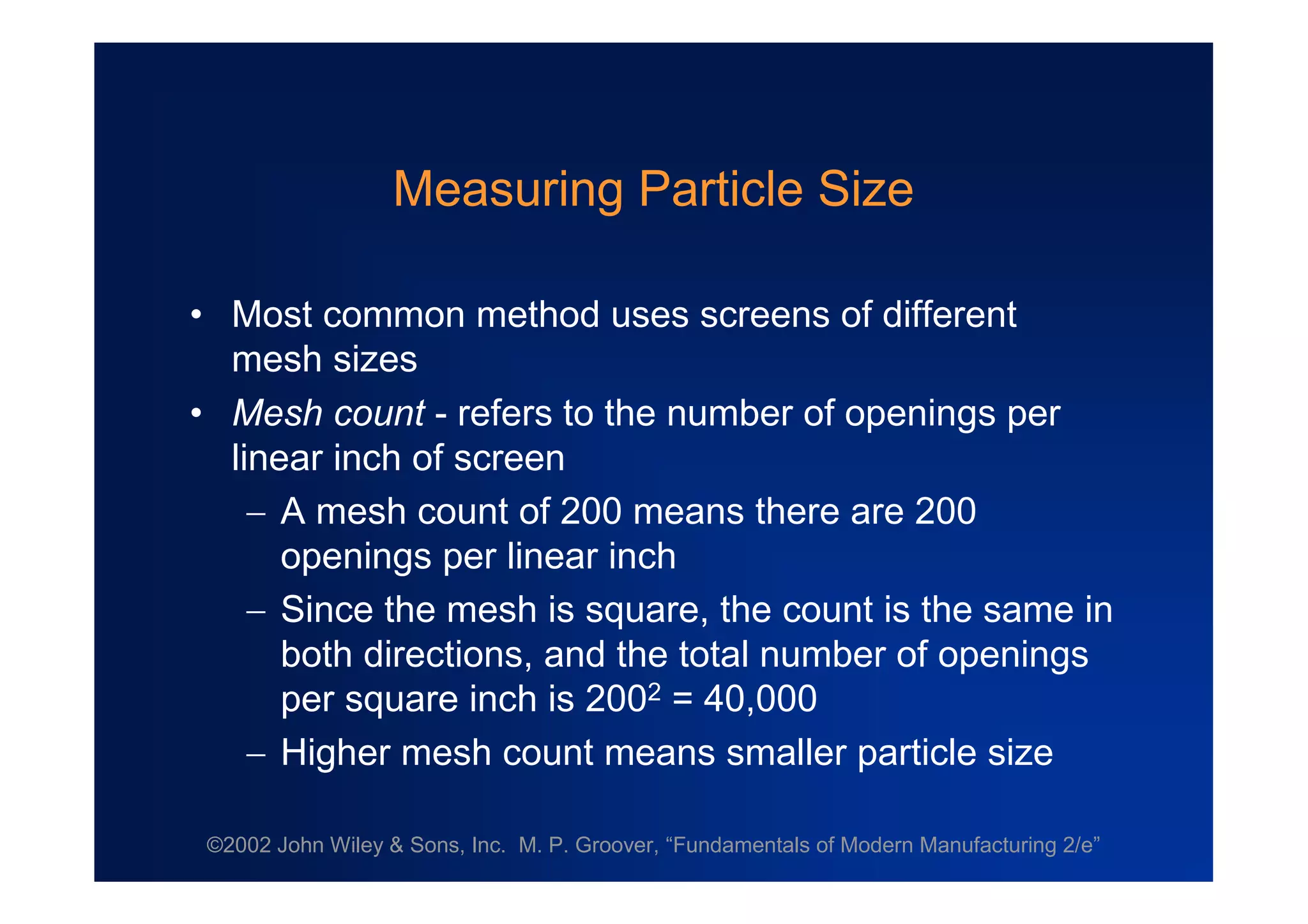 ©2002 John Wiley & Sons, Inc. M. P. Groover, “Fundamentals of Modern Manufacturing 2/e”
Measuring Particle Size
•Most common method uses screens of different
mesh sizes
•Mesh count - refers to the number of openings per
linear inch of screen
A mesh count of 200 means there are 200
openings per linear inch
Since the mesh is square, the count is the same in
both directions, and the total number of openings
per square inch is 2002 = 40,000
Higher mesh count means smaller particle size
 
