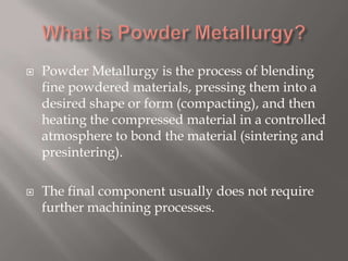  Powder Metallurgy is the process of blending
fine powdered materials, pressing them into a
desired shape or form (compacting), and then
heating the compressed material in a controlled
atmosphere to bond the material (sintering and
presintering).
 The final component usually does not require
further machining processes.
 