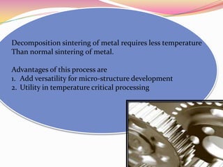 Decomposition sintering of metal requires less temperature
Than normal sintering of metal.
Advantages of this process are
1. Add versatility for micro-structure development
2. Utility in temperature critical processing
 