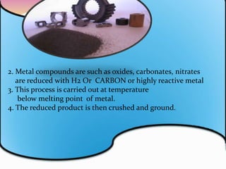 2. Metal compounds are such as oxides, carbonates, nitrates
are reduced with H2 Or CARBON or highly reactive metal
3. This process is carried out at temperature
below melting point of metal.
4. The reduced product is then crushed and ground.
 