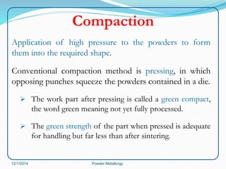 Compaction 
Application of high pressure to the powders to form 
them into the required shape. 
Conventional compaction method is pressing, in which 
opposing punches squeeze the powders contained in a die. 
 The work part after pressing is called a green compact, 
the word green meaning not yet fully processed. 
 The green strength of the part when pressed is adequate 
for handling but far less than after sintering. 
12/1/2014 Powder Metallurgy 
 