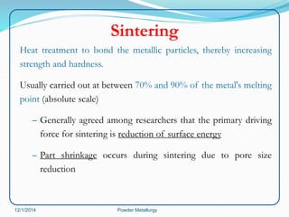 Sintering 
Heat treatment to bond the metallic particles, thereby increasing 
strength and hardness. 
Usually carried out at between 70% and 90% of the metal's melting 
point (absolute scale) 
– Generally agreed among researchers that the primary driving 
force for sintering is reduction of surface energy 
– Part shrinkage occurs during sintering due to pore size 
reduction 
12/1/2014 Powder Metallurgy 
 