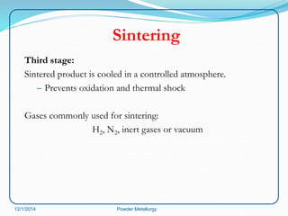 Sintering 
Third stage: 
Sintered product is cooled in a controlled atmosphere. 
– Prevents oxidation and thermal shock 
Gases commonly used for sintering: 
H2, N2, inert gases or vacuum 
12/1/2014 Powder Metallurgy 
 