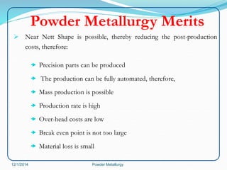 Powder Metallurgy Merits 
 Near Nett Shape is possible, thereby reducing the post-production 
costs, therefore: 
 Precision parts can be produced 
 The production can be fully automated, therefore, 
 Mass production is possible 
 Production rate is high 
 Over-head costs are low 
 Break even point is not too large 
 Material loss is small 
12/1/2014 Powder Metallurgy 
 