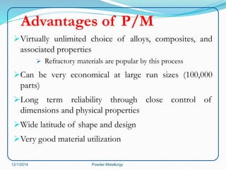 Advantages of P/M 
Virtually unlimited choice of alloys, composites, and 
associated properties 
 Refractory materials are popular by this process 
Can be very economical at large run sizes (100,000 
parts) 
Long term reliability through close control of 
dimensions and physical properties 
Wide latitude of shape and design 
Very good material utilization 
12/1/2014 Powder Metallurgy 
 