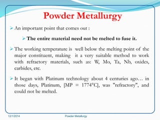 Powder Metallurgy 
An important point that comes out : 
The entire material need not be melted to fuse it. 
The working temperature is well below the melting point of the 
major constituent, making it a very suitable method to work 
with refractory materials, such as: W, Mo, Ta, Nb, oxides, 
carbides, etc. 
 It began with Platinum technology about 4 centuries ago… in 
those days, Platinum, [MP = 1774°C], was "refractory", and 
could not be melted. 
12/1/2014 Powder Metallurgy 
 