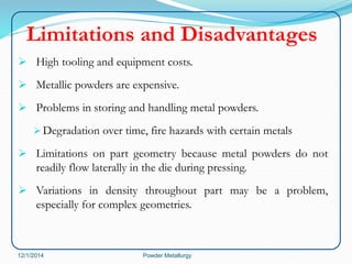 Limitations and Disadvantages 
 High tooling and equipment costs. 
 Metallic powders are expensive. 
 Problems in storing and handling metal powders. 
Degradation over time, fire hazards with certain metals 
 Limitations on part geometry because metal powders do not 
readily flow laterally in the die during pressing. 
 Variations in density throughout part may be a problem, 
especially for complex geometries. 
12/1/2014 Powder Metallurgy 
 