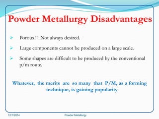 Powder Metallurgy Disadvantages 
 Porous !! Not always desired. 
 Large components cannot be produced on a large scale. 
 Some shapes are difficult to be produced by the conventional 
p/m route. 
Whatever, the merits are so many that P/M, as a forming 
technique, is gaining popularity 
12/1/2014 Powder Metallurgy 
 