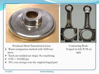 Connecting Rods: 
Forged on left; P/M on 
right 
Powdered Metal Transmission Gear 
 Warm compaction method with 1650-ton 
press 
 Teeth are molded net shape: No machining 
 UTS = 155,000 psi 
 30% cost savings over the original forged part 
12/1/2014 Powder Metallurgy 
 