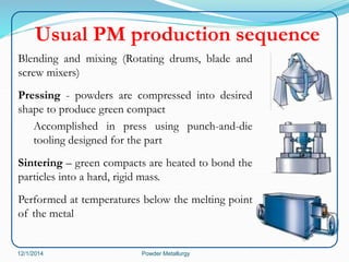 Usual PM production sequence 
Blending and mixing (Rotating drums, blade and 
screw mixers) 
Pressing - powders are compressed into desired 
shape to produce green compact 
Accomplished in press using punch-and-die 
tooling designed for the part 
Sintering – green compacts are heated to bond the 
particles into a hard, rigid mass. 
Performed at temperatures below the melting point 
of the metal 
12/1/2014 Powder Metallurgy 
 