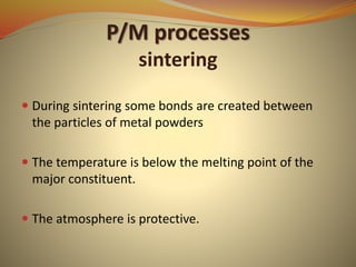 P/M processes
sintering
 During sintering some bonds are created between
the particles of metal powders
 The temperature is below the melting point of the
major constituent.
 The atmosphere is protective.
 