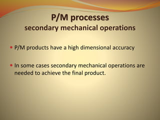 P/M processes
secondary mechanical operations
 P/M products have a high dimensional accuracy
 In some cases secondary mechanical operations are
needed to achieve the final product.
 