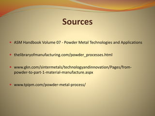 Sources
 ASM Handbook Volume 07 - Powder Metal Technologies and Applications
 thelibraryofmanufacturing.com/powder_processes.html
 www.gkn.com/sintermetals/technologyandinnovation/Pages/from-
powder-to-part-1-material-manufacture.aspx
 www.tpipm.com/powder-metal-process/
 