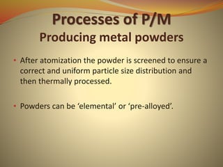Processes of P/M
Producing metal powders
• After atomization the powder is screened to ensure a
correct and uniform particle size distribution and
then thermally processed.
• Powders can be ‘elemental’ or ‘pre-alloyed’.
 