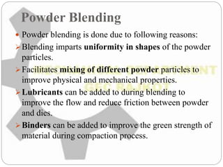 Powder Blending
 Powder blending is done due to following reasons:
Blending imparts uniformity in shapes of the powder
particles.
Facilitates mixing of different powder particles to
improve physical and mechanical properties.
Lubricants can be added to during blending to
improve the flow and reduce friction between powder
and dies.
Binders can be added to improve the green strength of
material during compaction process.
 