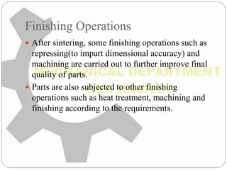 Finishing Operations
 After sintering, some finishing operations such as
repressing(to impart dimensional accuracy) and
machining are carried out to further improve final
quality of parts.
 Parts are also subjected to other finishing
operations such as heat treatment, machining and
finishing according to the requirements.
 