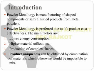 Introduction
 Powder Metallurgy is manufacturing of shaped
components or semi finished products from metal
powders.
 Powder Metallurgy is preferred due to it’s product cost
effectiveness. The main factors are:
1. Lower energy consumption.
2. Higher material utilization.
3. Production of complex shapes.
 Product uniqueness can be obtained by combination
of materials which otherwise would be impossible to
mix.
 