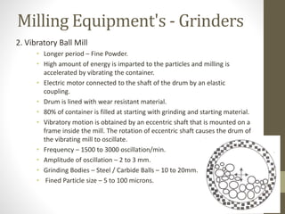 Milling Equipment's - Grinders
2. Vibratory Ball Mill
• Longer period – Fine Powder.
• High amount of energy is imparted to the particles and milling is
accelerated by vibrating the container.
• Electric motor connected to the shaft of the drum by an elastic
coupling.
• Drum is lined with wear resistant material.
• 80% of container is filled at starting with grinding and starting material.
• Vibratory motion is obtained by an eccentric shaft that is mounted on a
frame inside the mill. The rotation of eccentric shaft causes the drum of
the vibrating mill to oscillate.
• Frequency – 1500 to 3000 oscillation/min.
• Amplitude of oscillation – 2 to 3 mm.
• Grinding Bodies – Steel / Carbide Balls – 10 to 20mm.
• Fined Particle size – 5 to 100 microns.
 