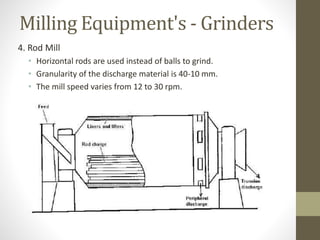 Milling Equipment's - Grinders
4. Rod Mill
• Horizontal rods are used instead of balls to grind.
• Granularity of the discharge material is 40-10 mm.
• The mill speed varies from 12 to 30 rpm.
 