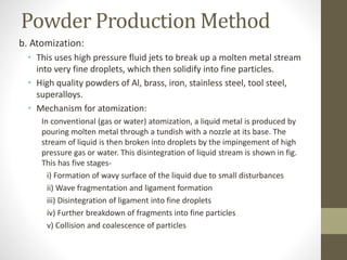 Powder Production Method
b. Atomization:
• This uses high pressure fluid jets to break up a molten metal stream
into very fine droplets, which then solidify into fine particles.
• High quality powders of Al, brass, iron, stainless steel, tool steel,
superalloys.
• Mechanism for atomization:
In conventional (gas or water) atomization, a liquid metal is produced by
pouring molten metal through a tundish with a nozzle at its base. The
stream of liquid is then broken into droplets by the impingement of high
pressure gas or water. This disintegration of liquid stream is shown in fig.
This has five stages-
i) Formation of wavy surface of the liquid due to small disturbances
ii) Wave fragmentation and ligament formation
iii) Disintegration of ligament into fine droplets
iv) Further breakdown of fragments into fine particles
v) Collision and coalescence of particles
 