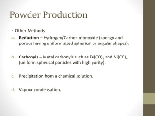 Powder Production
• Other Methods
a. Reduction – Hydrogen/Carbon monoxide (spongy and
porous having uniform sized spherical or angular shapes).
b. Carbonyls – Metal carbonyls such as Fe(CO)5 and Ni(CO)4
(uniform spherical particles with high purity).
c. Precipitation from a chemical solution.
d. Vapour condensation.
 