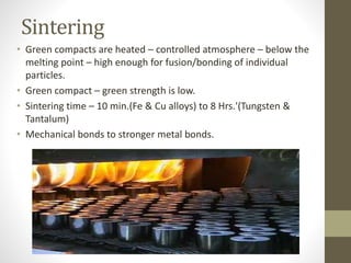Sintering
• Green compacts are heated – controlled atmosphere – below the
melting point – high enough for fusion/bonding of individual
particles.
• Green compact – green strength is low.
• Sintering time – 10 min.(Fe & Cu alloys) to 8 Hrs.'(Tungsten &
Tantalum)
• Mechanical bonds to stronger metal bonds.
 