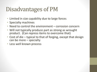 Disadvantages of PM
• Limited in size capability due to large forces
• Specialty machines
• Need to control the environment – corrosion concern
• Will not typically produce part as strong as wrought
product. (Can repress items to overcome that)
• Cost of die – typical to that of forging, except that design
can be more – specialty
• Less well known process
 