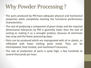 Why Powder Processing ?
• The parts produced by PM have adequate physical and mechanical
properties while completely meeting the functional performance
characteristics.
• The cost of producing a component of given shape and the required
dimensional tolerances by PM is generally lower than the cost of
casting or making it as a wrought product, because of extremely
low scrap and the fewer processing steps.
• Parts can be produced which are impregnated with oil or plastic, or
infiltrated with lower melting point metal. They can be
electroplated, heat treated, and machined if necessary.
• The rate of production of parts is quite high, a few hundreds to
several thousands per hour.
 