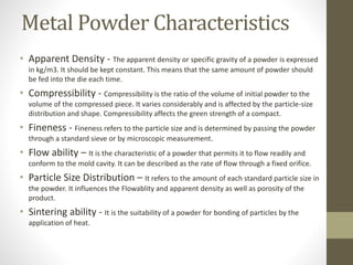 Metal Powder Characteristics
• Apparent Density - The apparent density or specific gravity of a powder is expressed
in kg/m3. It should be kept constant. This means that the same amount of powder should
be fed into the die each time.
• Compressibility - Compressibility is the ratio of the volume of initial powder to the
volume of the compressed piece. It varies considerably and is affected by the particle-size
distribution and shape. Compressibility affects the green strength of a compact.
• Fineness - Fineness refers to the particle size and is determined by passing the powder
through a standard sieve or by microscopic measurement.
• Flow ability – It is the characteristic of a powder that permits it to flow readily and
conform to the mold cavity. It can be described as the rate of flow through a fixed orifice.
• Particle Size Distribution – It refers to the amount of each standard particle size in
the powder. It influences the Flowablity and apparent density as well as porosity of the
product.
• Sintering ability - It is the suitability of a powder for bonding of particles by the
application of heat.
 