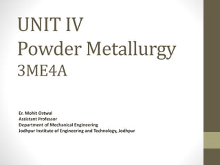 UNIT IV
Powder Metallurgy
3ME4A
Er. Mohit Ostwal
Assistant Professor
Department of Mechanical Engineering
Jodhpur Institute of Engineering and Technology, Jodhpur
 