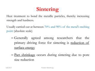 Sintering
Heat treatment to bond the metallic particles, thereby increasing
strength and hardness.
Usually carried out at between 70% and 90% of the metal's melting
point (absolute scale)
– Generally agreed among researchers that the
primary driving force for sintering is reduction of
surface energy
– Part shrinkage occurs during sintering due to pore
size reduction
3/8/2017 Powder Metallurgy
 