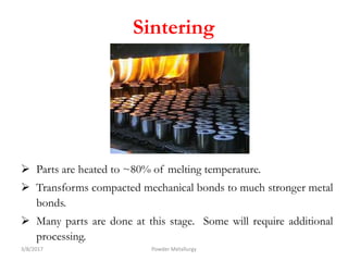  Parts are heated to ~80% of melting temperature.
 Transforms compacted mechanical bonds to much stronger metal
bonds.
 Many parts are done at this stage. Some will require additional
processing.
3/8/2017 Powder Metallurgy
Sintering
 