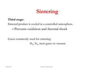 Third stage:
Sintered product is cooled in a controlled atmosphere.
–Prevents oxidation and thermal shock
Gases commonly used for sintering:
H2, N2, inert gases or vacuum
3/8/2017 Powder Metallurgy
Sintering
 